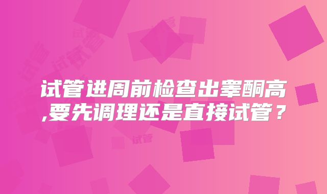 试管进周前检查出睾酮高,要先调理还是直接试管?