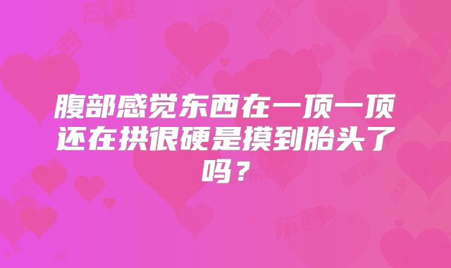 腹部感觉东西在一顶一顶还在拱很硬是摸到胎头了吗？