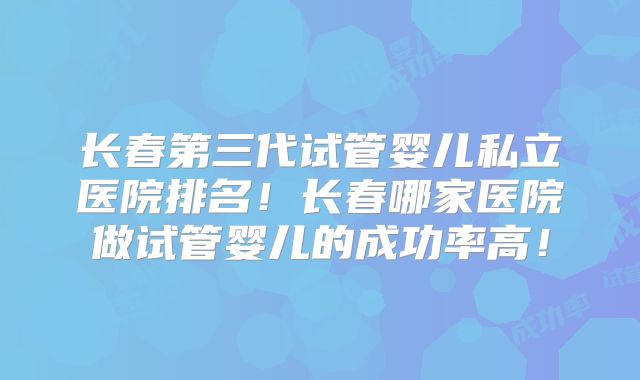 长春第三代试管婴儿私立医院排名！长春哪家医院做试管婴儿的成功率高！