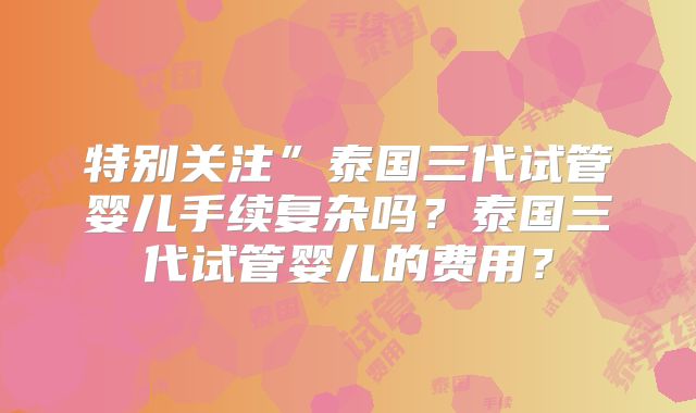 特别关注”泰国三代试管婴儿手续复杂吗？泰国三代试管婴儿的费用？