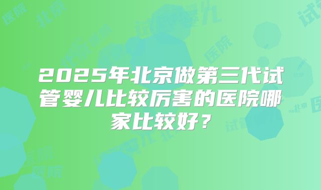 2025年北京做第三代试管婴儿比较厉害的医院哪家比较好?