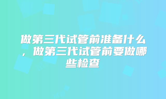 做第三代试管前准备什么,做第三代试管前要做哪些检查