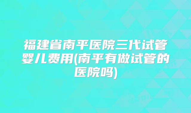 福建省南平医院三代试管婴儿费用(南平有做试管的医院吗)