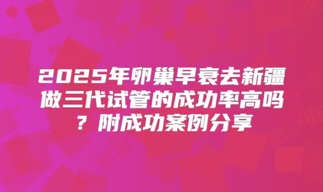 2025年卵巢早衰去新疆做三代试管的成功率高吗？附成功案例分享