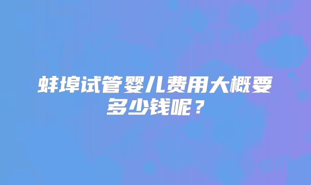 蚌埠试管婴儿费用大概要多少钱呢?