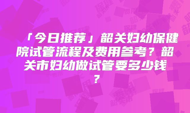「今日推荐」韶关妇幼保健院试管流程及费用参考?韶关市妇幼做试管要多少钱?