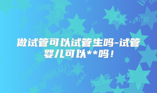 做试管可以试管生吗-试管婴儿可以**吗!