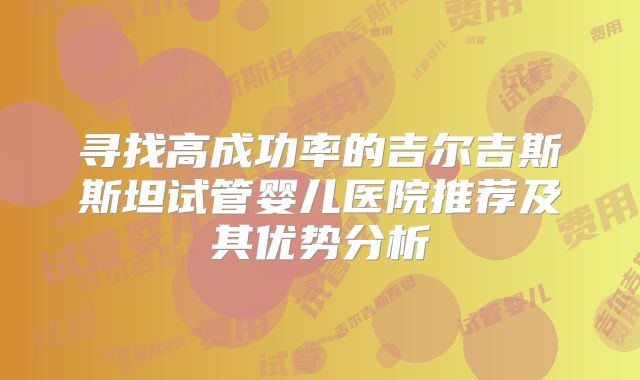 寻找高成功率的吉尔吉斯斯坦试管婴儿医院推荐及其优势分析