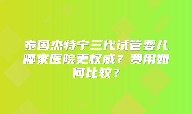 泰国杰特宁三代试管婴儿哪家医院更权威？费用如何比较？