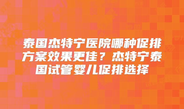 泰国杰特宁医院哪种促排方案效果更佳？杰特宁泰国试管婴儿促排选择