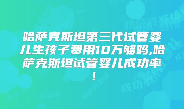 哈萨克斯坦第三代试管婴儿生孩子费用10万够吗,哈萨克斯坦试管婴儿成功率！