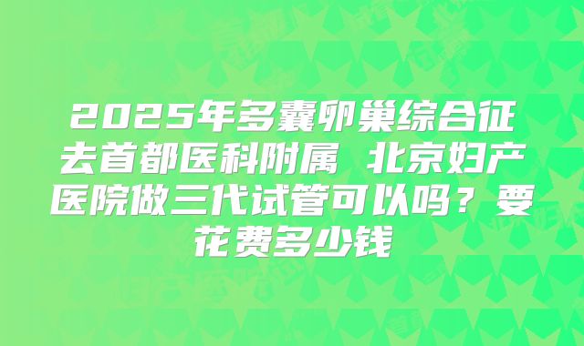 2025年多囊卵巢综合征去首都医科附属 北京妇产医院做三代试管可以吗?要花费多少钱