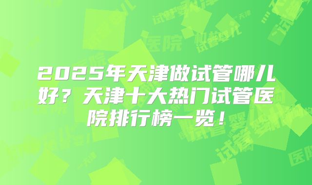 2025年天津做试管哪儿好？天津十大热门试管医院排行榜一览！