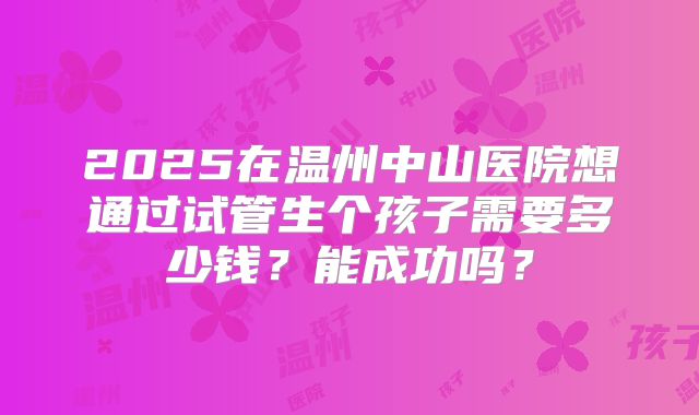 2025在温州中山医院想通过试管生个孩子需要多少钱？能成功吗？