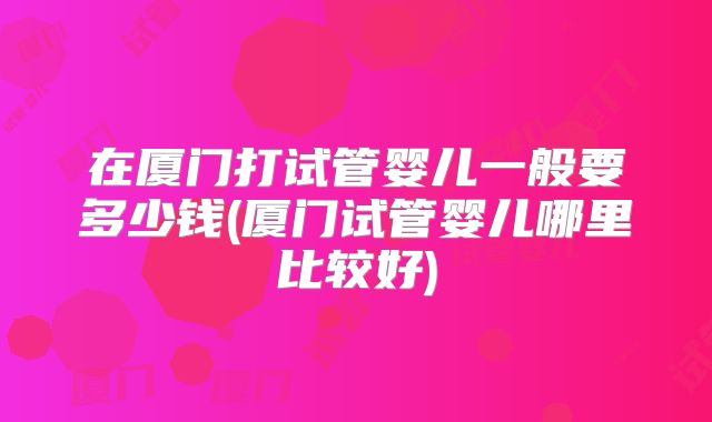 在厦门打试管婴儿一般要多少钱(厦门试管婴儿哪里比较好)