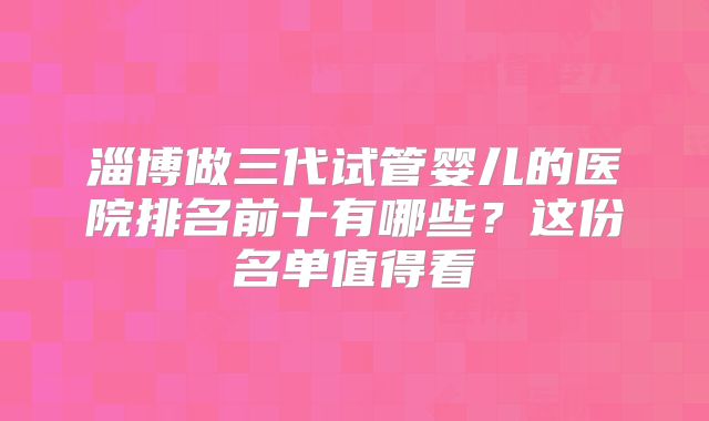 淄博做三代试管婴儿的医院排名前十有哪些？这份名单值得看