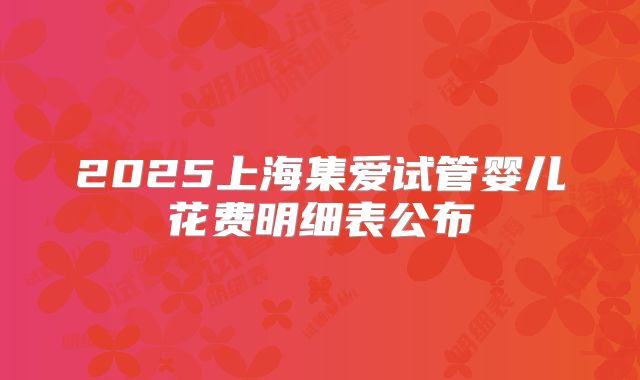 2025上海集爱试管婴儿花费明细表公布