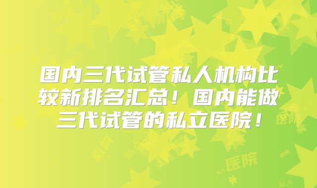 国内三代试管私人机构比较新排名汇总!国内能做三代试管的私立医院!
