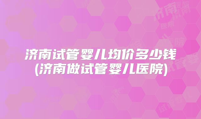 济南试管婴儿均价多少钱(济南做试管婴儿医院)