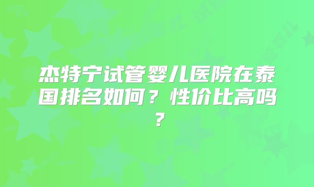 杰特宁试管婴儿医院在泰国排名如何?性价比高吗?