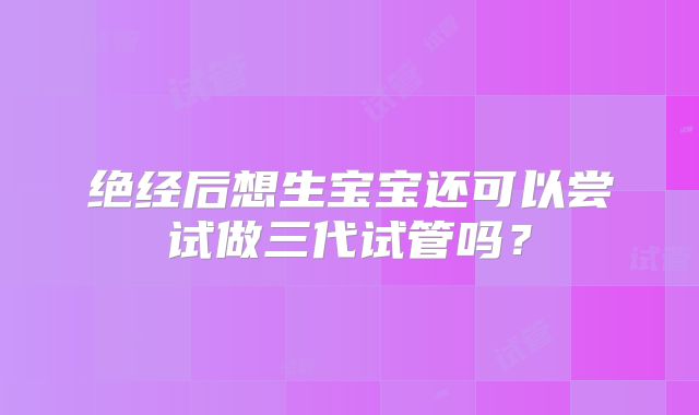 绝经后想生宝宝还可以尝试做三代试管吗？