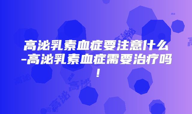 高泌乳素血症要注意什么-高泌乳素血症需要治疗吗！