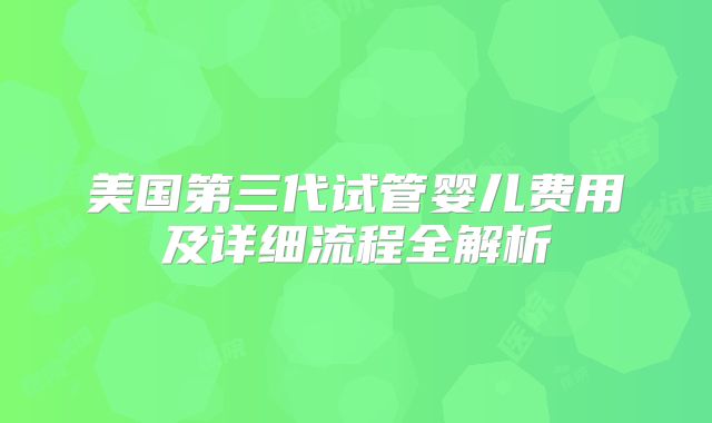 美国第三代试管婴儿费用及详细流程全解析