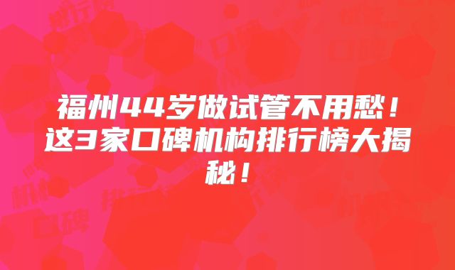 福州44岁做试管不用愁！这3家口碑机构排行榜大揭秘！
