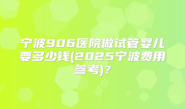 宁波906医院做试管婴儿要多少钱(2025宁波费用参考)？