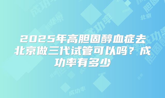 2025年高胆固醇血症去北京做三代试管可以吗?成功率有多少
