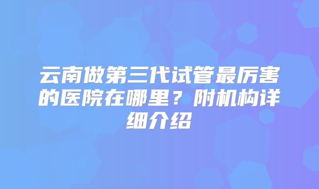 云南做第三代试管最厉害的医院在哪里?附机构详细介绍