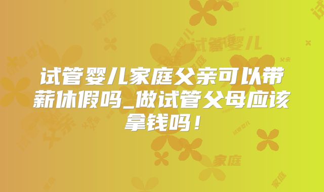 试管婴儿家庭父亲可以带薪休假吗_做试管父母应该拿钱吗！