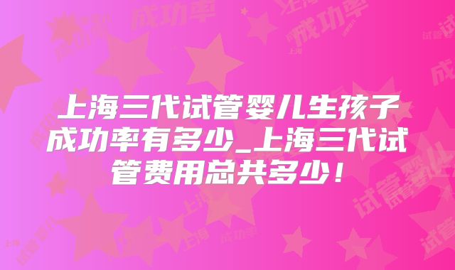 上海三代试管婴儿生孩子成功率有多少_上海三代试管费用总共多少！