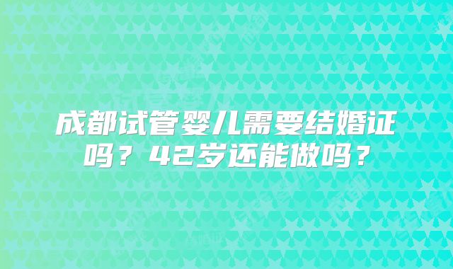 成都试管婴儿需要结婚证吗?42岁还能做吗?