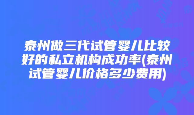 泰州做三代试管婴儿比较好的私立机构成功率(泰州试管婴儿价格多少费用)