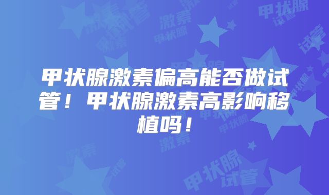 甲状腺激素偏高能否做试管！甲状腺激素高影响移植吗！