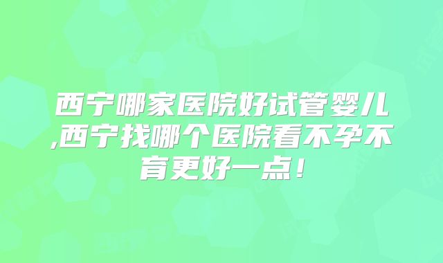 西宁哪家医院好试管婴儿,西宁找哪个医院看不孕不育更好一点!