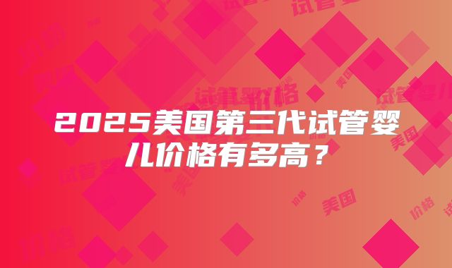 2025美国第三代试管婴儿价格有多高？