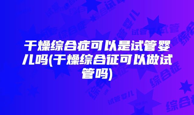 干燥综合症可以是试管婴儿吗(干燥综合征可以做试管吗)