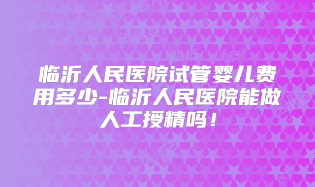 临沂人民医院试管婴儿费用多少-临沂人民医院能做人工授精吗！