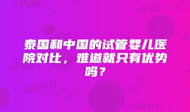 泰国和中国的试管婴儿医院对比，难道就只有优势吗？
