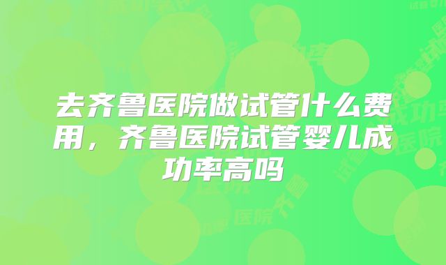 去齐鲁医院做试管什么费用，齐鲁医院试管婴儿成功率高吗