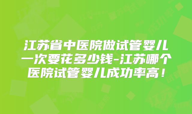 江苏省中医院做试管婴儿一次要花多少钱-江苏哪个医院试管婴儿成功率高！
