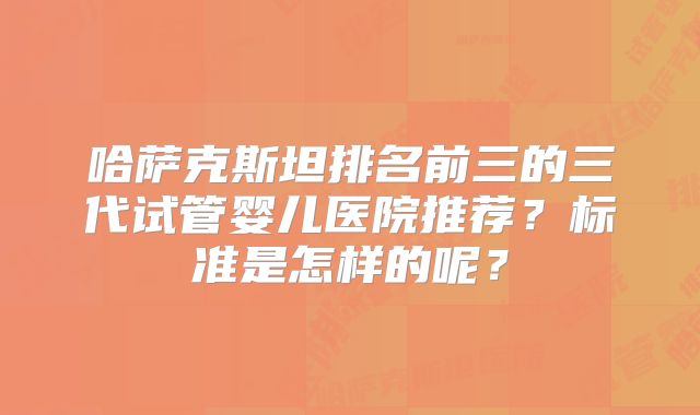 哈萨克斯坦排名前三的三代试管婴儿医院推荐?标准是怎样的呢?