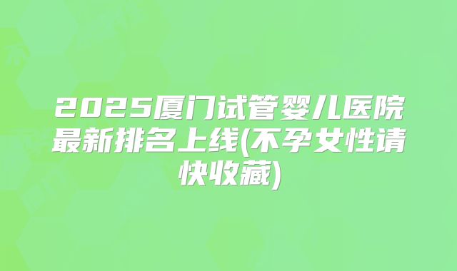 2025厦门试管婴儿医院最新排名上线(不孕女性请快收藏)