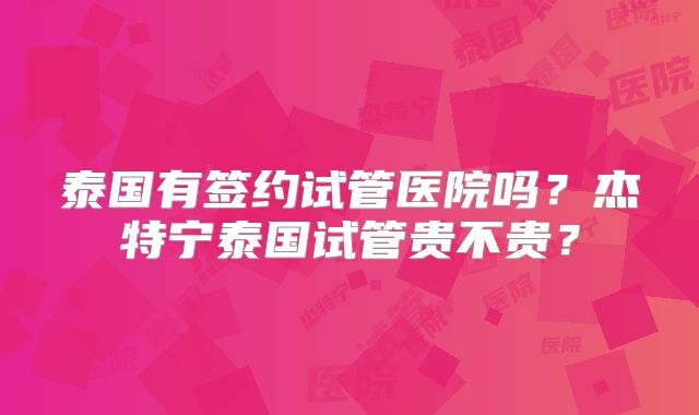泰国有签约试管医院吗?杰特宁泰国试管贵不贵?