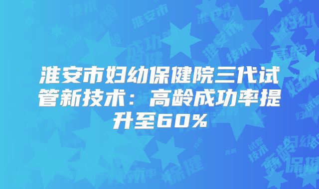 淮安市妇幼保健院三代试管新技术：高龄成功率提升至60%