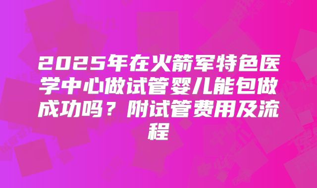 2025年在火箭军特色医学中心做试管婴儿能包做成功吗？附试管费用及流程