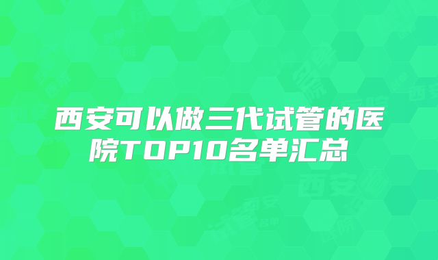 西安可以做三代试管的医院TOP10名单汇总