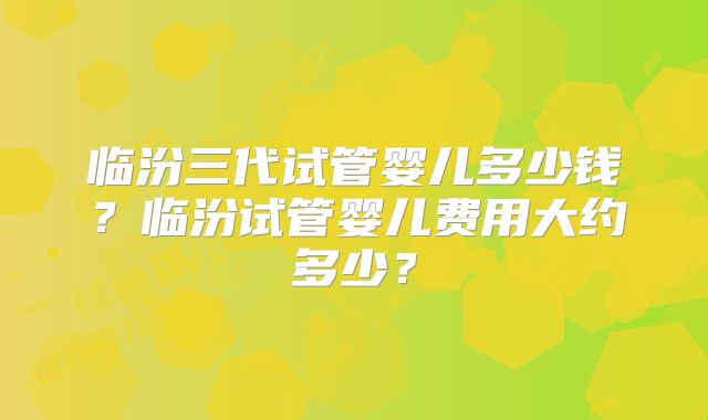 临汾三代试管婴儿多少钱？临汾试管婴儿费用大约多少？
